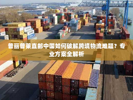 普丽普莱直邮中国如何破解跨境物流难题？专业方案全解析