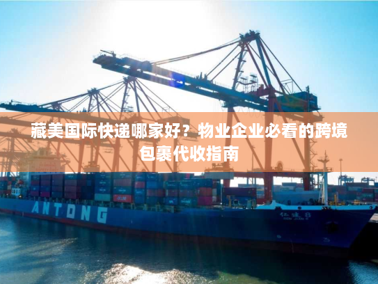 藏美国际快递哪家好？物业企业必看的跨境包裹代收指南