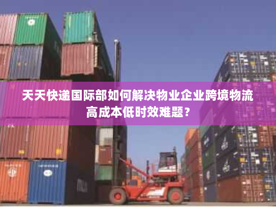 天天快递国际部如何解决物业企业跨境物流高成本低时效难题? 天天快递国际部如何解决物业企业跨境物流高成本低时效难题?
