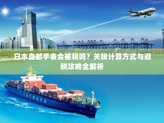 日本直邮手表会被税吗？关税计算方式与避税攻略全解析