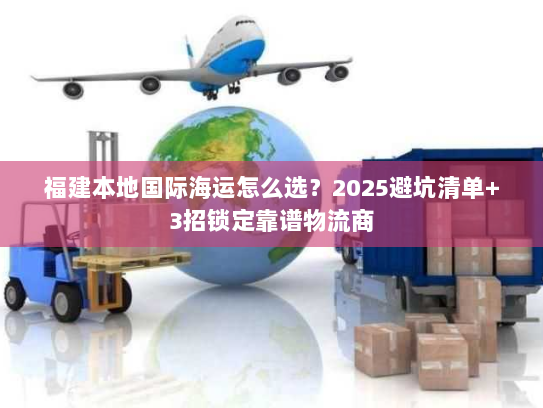 福建本地国际海运怎么选?2025避坑清单+3招锁定靠谱物流商 福建本地国际海运怎么选?2025避坑清单+3招锁定靠谱物流商