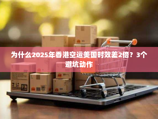 为什么2025年香港空运美国时效差2倍？3个避坑动作