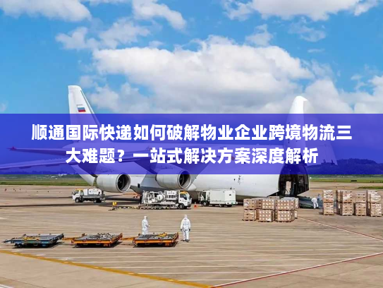 顺通国际快递如何破解物业企业跨境物流三大难题？一站式解决方案深度解析
