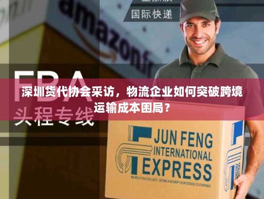 深圳货代协会采访，物流企业如何突破跨境运输成本困局？