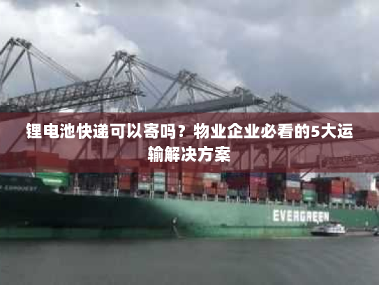 锂电池快递可以寄吗?物业企业必看的5大运输解决方案 锂电池快递可以寄吗?物业企业必看的5大运输解决方案