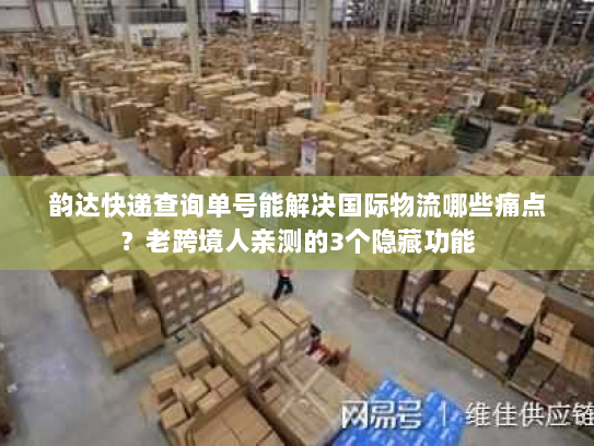 韵达快递查询单号能解决国际物流哪些痛点？老跨境人亲测的3个隐藏功能