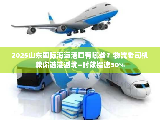 2025山东国际海运港口有哪些？物流老司机教你选港避坑+时效提速30%