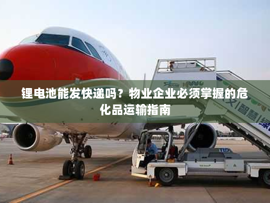 锂电池能发快递吗?物业企业必须掌握的危化品运输指南 锂电池能发快递吗?物业企业必须掌握的危化品运输指南