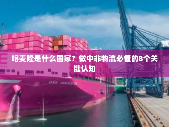 喀麦隆是什么国家?做中非物流必懂的8个关键认知 喀麦隆是什么国家?做中非物流必懂的8个关键认知