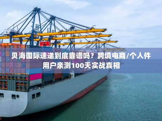 贝海国际速递到底靠谱吗？跨境电商/个人件用户亲测100天实战真相