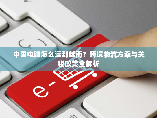 中国电脑怎么运到越南？跨境物流方案与关税政策全解析