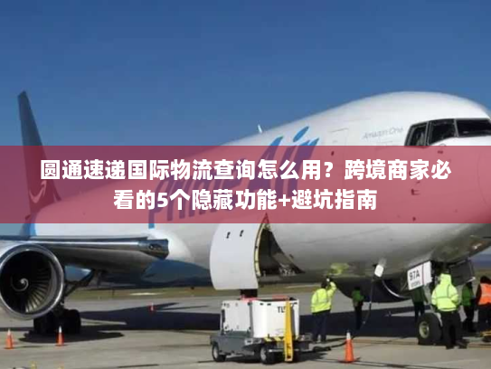 圆通速递国际物流查询怎么用？跨境商家必看的5个隐藏功能+避坑指南