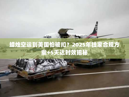 蜡烛空运到美国怕被扣?2025年独家合规方案+5天达时效揭秘 蜡烛空运到美国怕被扣?2025年独家合规方案+5天达时效揭秘