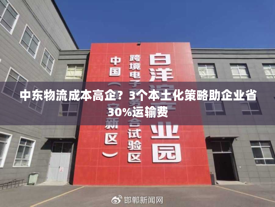 中东物流成本高企?3个本土化策略助企业省30%运输费 中东物流成本高企?3个本土化策略助企业省30%运输费