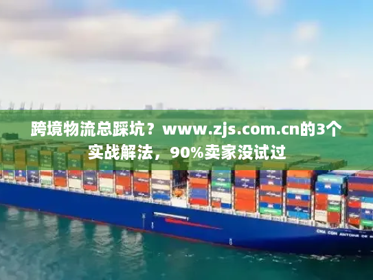 跨境物流总踩坑？www.zjs.com.cn的3个实战解法，90%卖家没试过