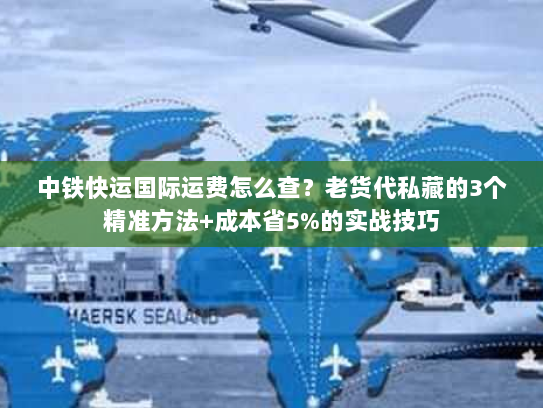 中铁快运国际运费怎么查?老货代私藏的3个精准方法+成本省5%的实战技巧 中铁快运国际运费怎么查?老货代私藏的3个精准方法+成本省5%的实战技巧