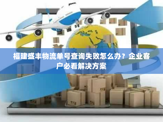 福建盛丰物流单号查询失败怎么办？企业客户必看解决方案