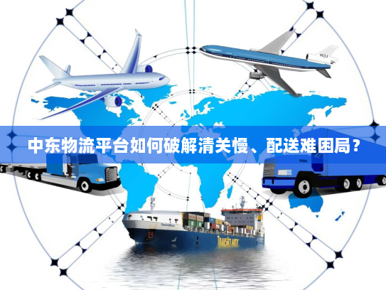 中东物流平台如何破解清关慢、配送难困局? 中东物流平台如何破解清关慢、配送难困局?