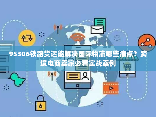 95306铁路货运能解决国际物流哪些痛点?跨境电商卖家必看实战案例 95306铁路货运能解决国际物流哪些痛点?跨境电商卖家必看实战案例