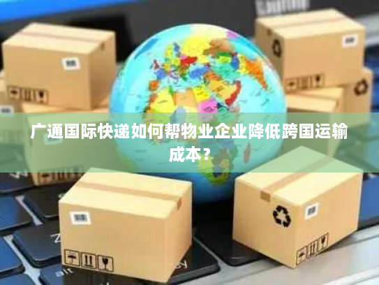 广通国际快递如何帮物业企业降低跨国运输成本？