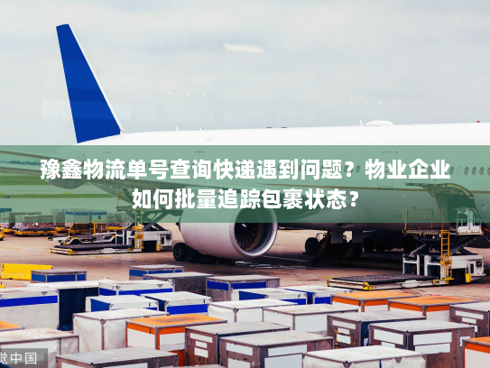 豫鑫物流单号查询快递遇到问题？物业企业如何批量追踪包裹状态？
