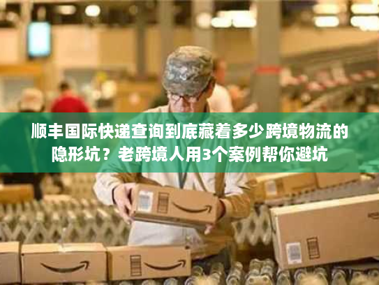 顺丰国际快递查询到底藏着多少跨境物流的隐形坑？老跨境人用3个案例帮你避坑