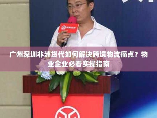广州深圳非洲货代如何解决跨境物流痛点？物业企业必看实操指南