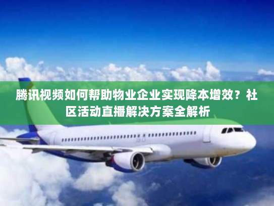 腾讯视频如何帮助物业企业实现降本增效?社区活动直播解决方案全解析 腾讯视频如何帮助物业企业实现降本增效?社区活动直播解决方案全解析