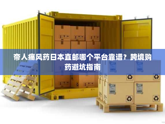 帝人痛风药日本直邮哪个平台靠谱？跨境购药避坑指南