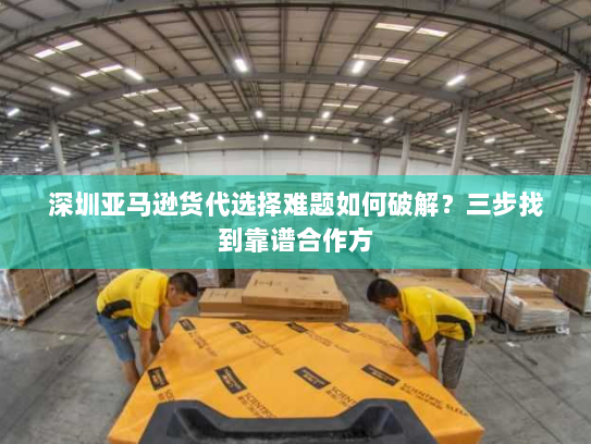 深圳亚马逊货代选择难题如何破解？三步找到靠谱合作方