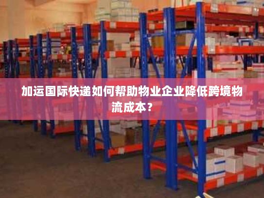 加运国际快递如何帮助物业企业降低跨境物流成本? 加运国际快递如何帮助物业企业降低跨境物流成本?