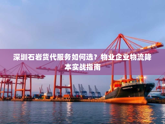 深圳石岩货代服务如何选?物业企业物流降本实战指南 深圳石岩货代服务如何选?物业企业物流降本实战指南