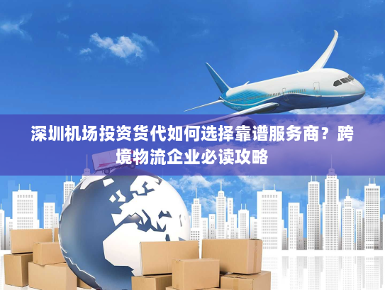 深圳机场投资货代如何选择靠谱服务商？跨境物流企业必读攻略