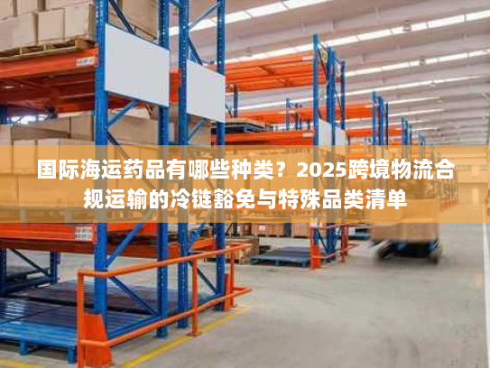 国际海运药品有哪些种类？2025跨境物流合规运输的冷链豁免与特殊品类清单