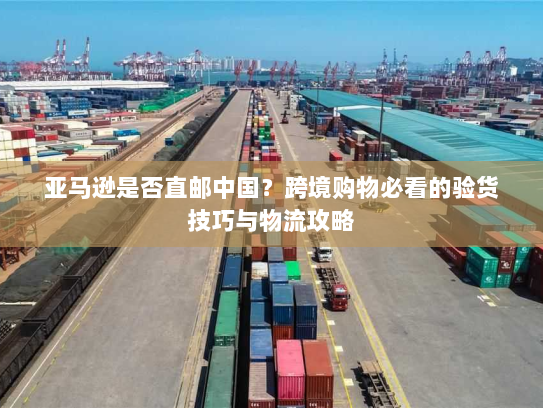 亚马逊是否直邮中国？跨境购物必看的验货技巧与物流攻略