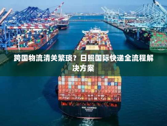 跨国物流清关繁琐？日照国际快递全流程解决方案