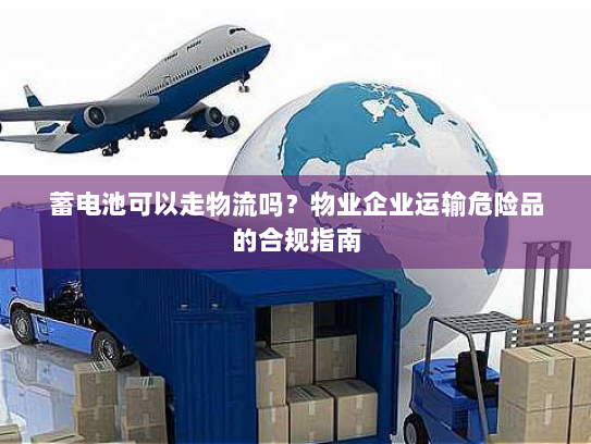 蓄电池可以走物流吗？物业企业运输危险品的合规指南