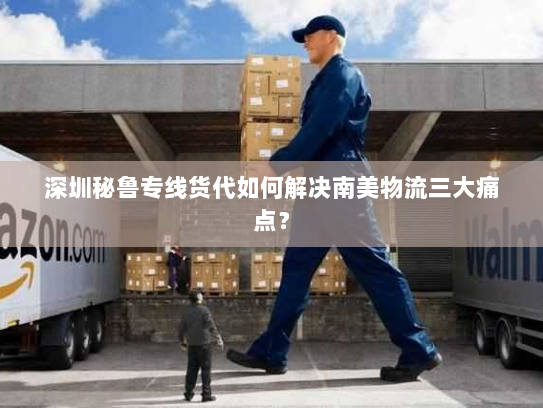 深圳秘鲁专线货代如何解决南美物流三大痛点？