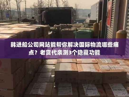 韩进船公司网站能帮你解决国际物流哪些痛点？老货代亲测3个隐藏功能
