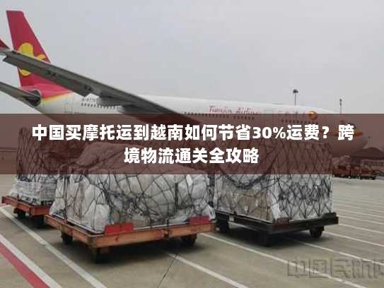 中国买摩托运到越南如何节省30%运费?跨境物流通关全攻略