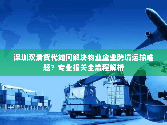 深圳双清货代如何解决物业企业跨境运输难题？专业报关全流程解析