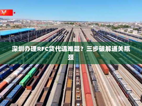 深圳办理RFC货代遇难题？三步破解通关瓶颈