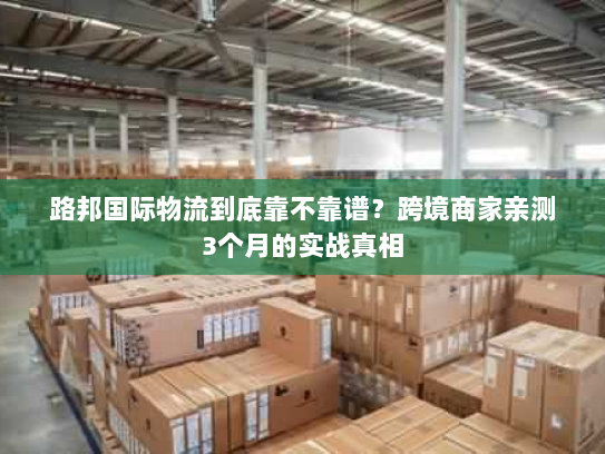 路邦国际物流到底靠不靠谱？跨境商家亲测3个月的实战真相