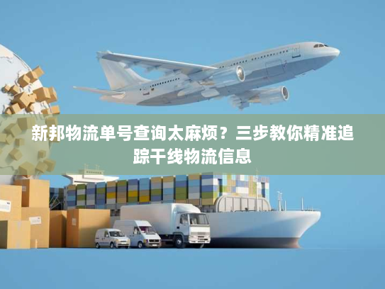 新邦物流单号查询太麻烦?三步教你精准追踪干线物流信息 新邦物流单号查询太麻烦?三步教你精准追踪干线物流信息