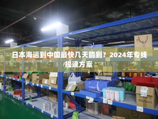 日本海运到中国最快几天能到？2024年专线提速方案