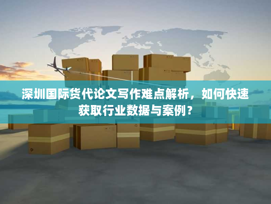 深圳国际货代论文写作难点解析,如何快速获取行业数据与案例? 深圳国际货代论文写作难点解析,如何快速获取行业数据与案例?