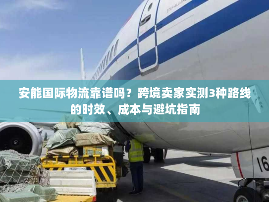安能国际物流靠谱吗？跨境卖家实测3种路线的时效、成本与避坑指南