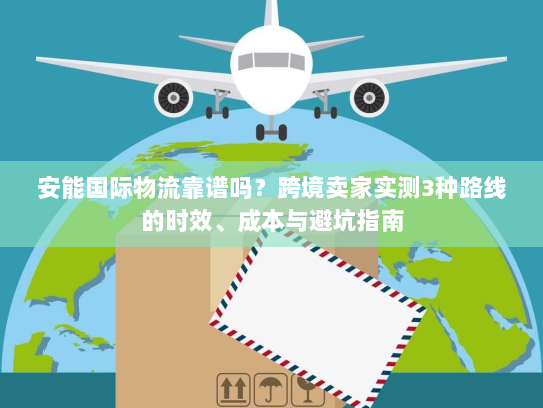 安能国际物流靠谱吗？跨境卖家实测3种路线的时效、成本与避坑指南