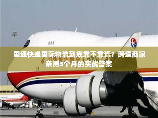 国通快递国际物流到底靠不靠谱？跨境商家亲测3个月的实战答案