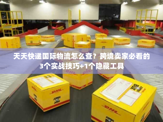 天天快递国际物流怎么查？跨境卖家必看的3个实战技巧+1个隐藏工具